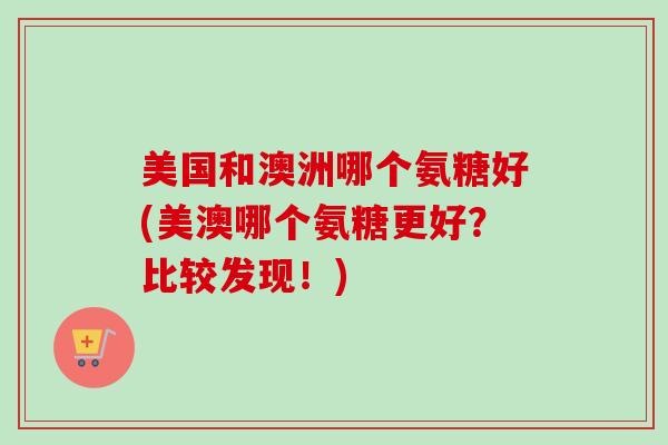 美国和澳洲哪个氨糖好(美澳哪个氨糖更好？比较发现！)