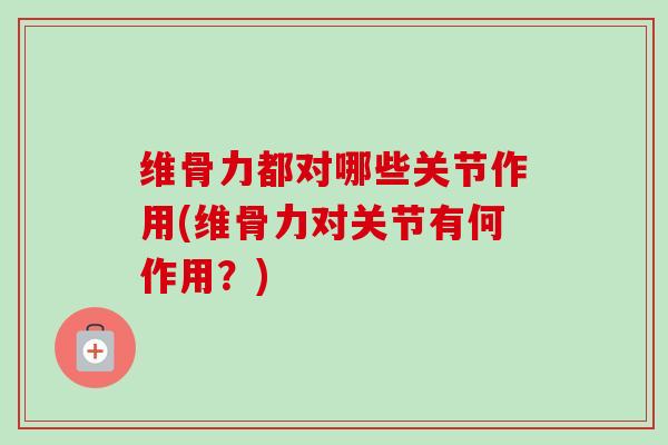 维骨力都对哪些关节作用(维骨力对关节有何作用?) 维骨力都对哪些关节作用(维骨力对关节有何作用?)