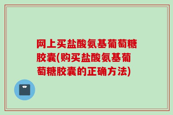 网上买盐酸氨基葡萄糖胶囊(购买盐酸氨基葡萄糖胶囊的正确方法)