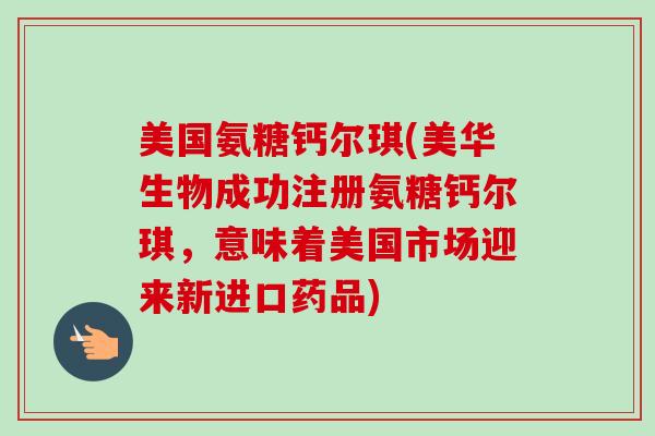 美国氨糖钙尔琪(美华生物成功注册氨糖钙尔琪，意味着美国市场迎来新进口药品)