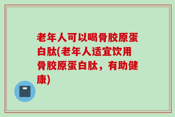 老年人可以喝骨胶原蛋白肽(老年人适宜饮用骨胶原蛋白肽，有助健康)