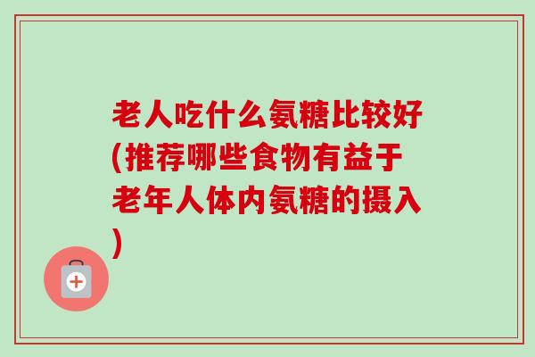 老人吃什么氨糖比较好(推荐哪些食物有益于老年人体内氨糖的摄入)