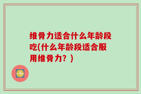 维骨力适合什么年龄段吃(什么年龄段适合服用维骨力？)