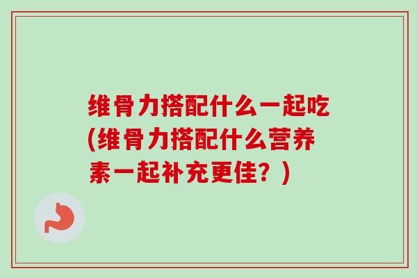 维骨力搭配什么一起吃(维骨力搭配什么营养素一起补充更佳?) 维骨力搭配什么一起吃(维骨力搭配什么营养素一起补充更佳?)