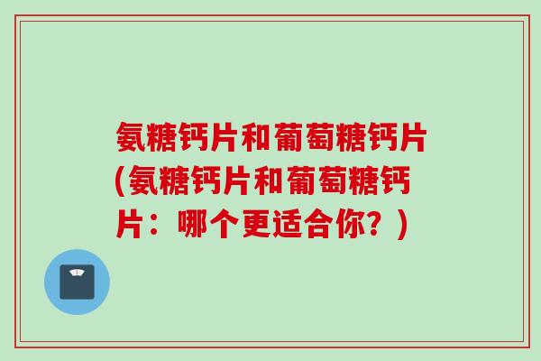 氨糖钙片和葡萄糖钙片(氨糖钙片和葡萄糖钙片：哪个更适合你？)