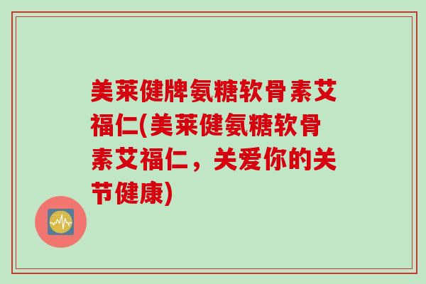 美莱健牌氨糖软骨素艾福仁(美莱健氨糖软骨素艾福仁，关爱你的关节健康)