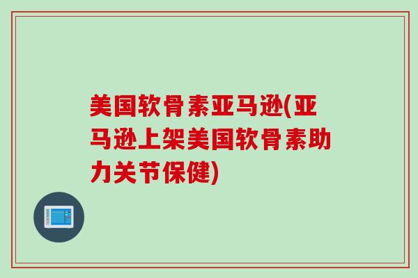 美国软骨素亚马逊(亚马逊上架美国软骨素助力关节保健)