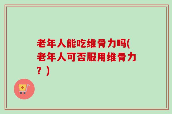 老年人能吃维骨力吗(老年人可否服用维骨力？)