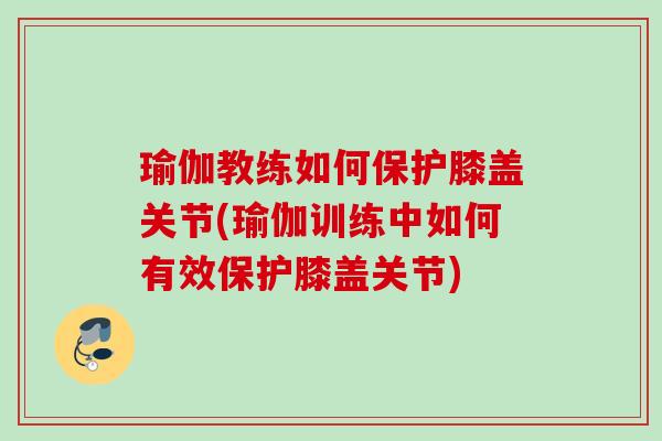 瑜伽教练如何保护膝盖关节(瑜伽训练中如何有效保护膝盖关节)