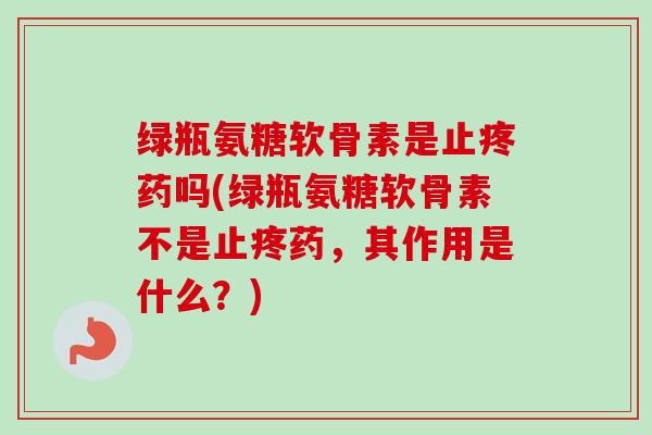 绿瓶氨糖软骨素是止疼药吗(绿瓶氨糖软骨素不是止疼药，其作用是什么？)