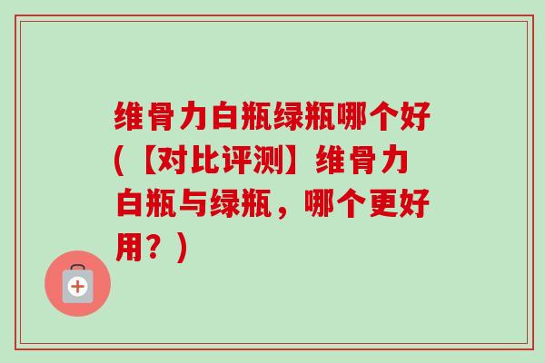维骨力白瓶绿瓶哪个好(【对比评测】维骨力白瓶与绿瓶，哪个更好用？)