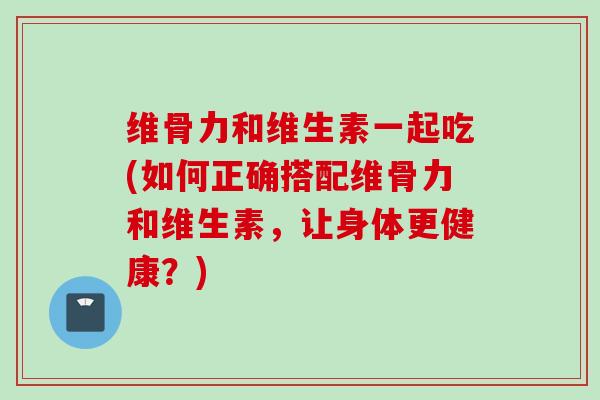 维骨力和维生素一起吃(如何正确搭配维骨力和维生素，让身体更健康？)