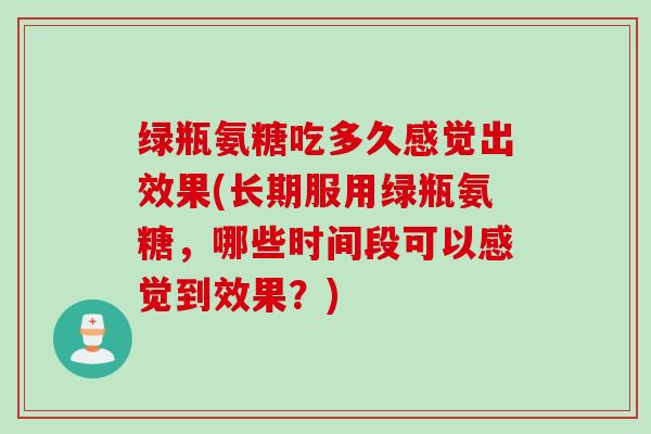 绿瓶氨糖吃多久感觉出效果(长期服用绿瓶氨糖，哪些时间段可以感觉到效果？)