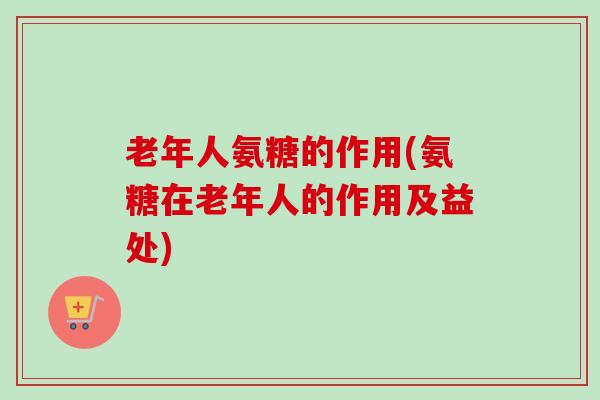 老年人氨糖的作用(氨糖在老年人的作用及益处)