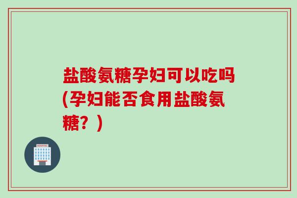 盐酸氨糖孕妇可以吃吗(孕妇能否食用盐酸氨糖？)