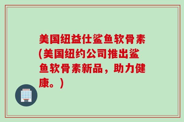美国纽益仕鲨鱼软骨素(美国纽约公司推出鲨鱼软骨素新品，助力健康。)