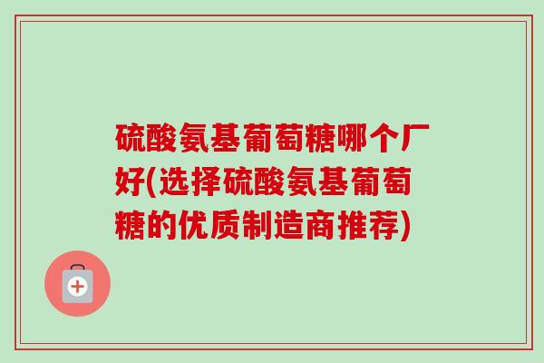硫酸氨基葡萄糖哪个厂好(选择硫酸氨基葡萄糖的优质制造商推荐)