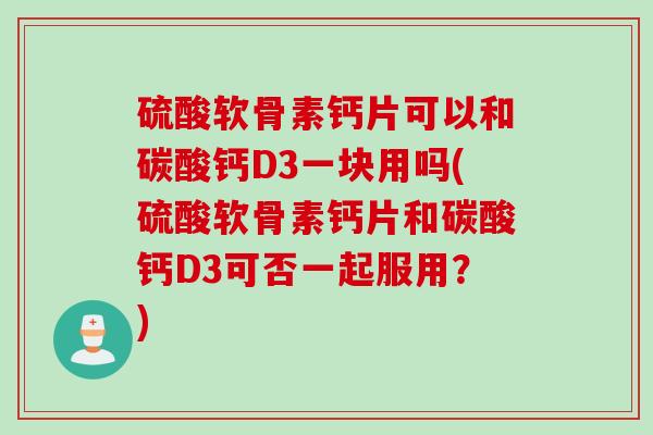 硫酸软骨素钙片可以和碳酸钙D3一块用吗(硫酸软骨素钙片和碳酸钙D3可否一起服用？)