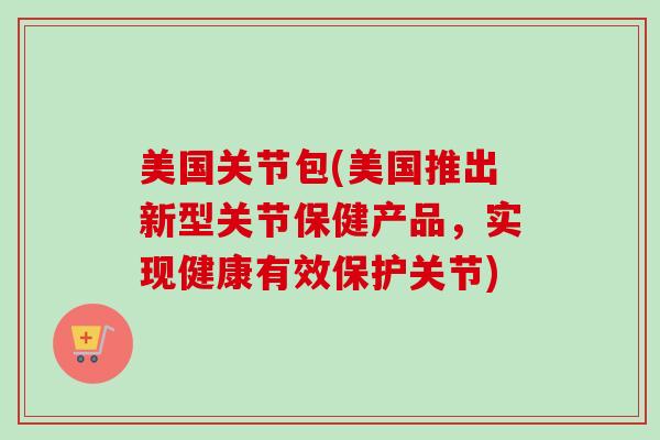 美国关节包(美国推出新型关节保健产品，实现健康有效保护关节)