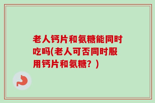 老人钙片和氨糖能同时吃吗(老人可否同时服用钙片和氨糖？)