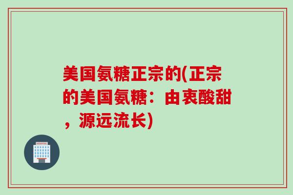 美国氨糖正宗的(正宗的美国氨糖：由衷酸甜，源远流长)