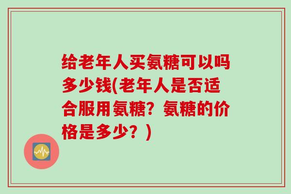 给老年人买氨糖可以吗多少钱(老年人是否适合服用氨糖？氨糖的价格是多少？)