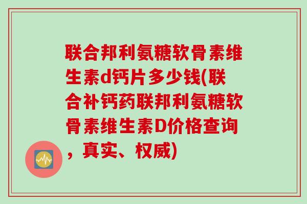 联合邦利氨糖软骨素维生素d钙片多少钱(联合补钙药联邦利氨糖软骨素维生素D价格查询，真实、权威)