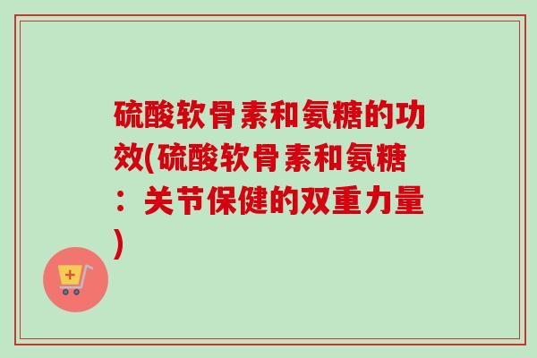 硫酸软骨素和氨糖的功效(硫酸软骨素和氨糖：关节保健的双重力量)
