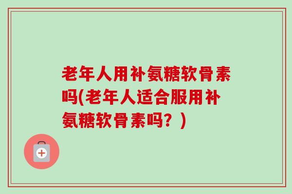 老年人用补氨糖软骨素吗(老年人适合服用补氨糖软骨素吗？)