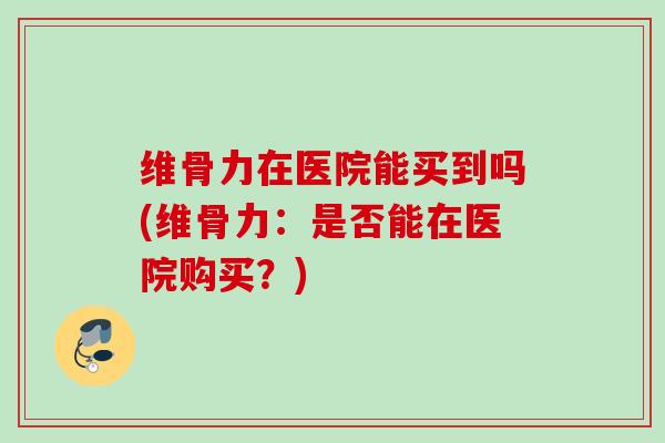 维骨力在医院能买到吗(维骨力：是否能在医院购买？)