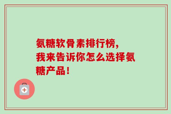 氨糖软骨素排行榜, 我来告诉你怎么选择氨糖产品！