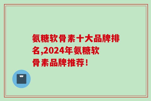 氨糖软骨素十大品牌排名,2024年氨糖软骨素品牌推荐！