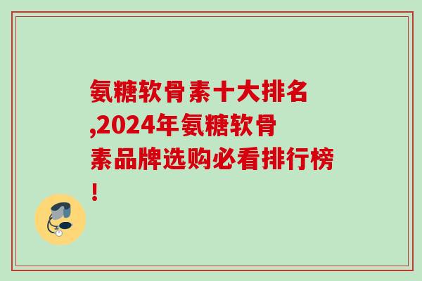 氨糖软骨素十大排名 ,2024年氨糖软骨素品牌选购必看排行榜！