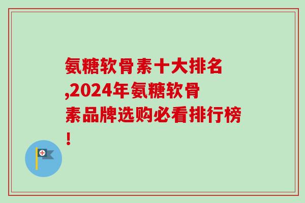 氨糖软骨素十大排名 ,2024年氨糖软骨素品牌选购必看排行榜！