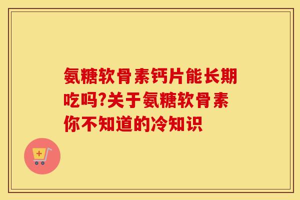 氨糖软骨素钙片能长期吃吗?关于氨糖软骨素你不知道的冷知识
