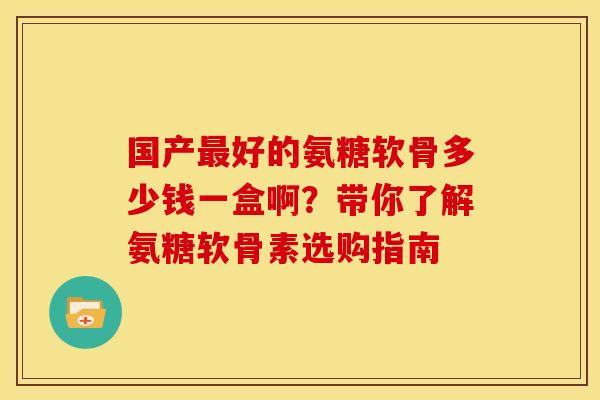 国产好的氨糖软骨多少钱一盒啊?带你了解氨糖软骨素选购指南 国产好的氨糖软骨多少钱一盒啊?带你了解氨糖软骨素选购指南