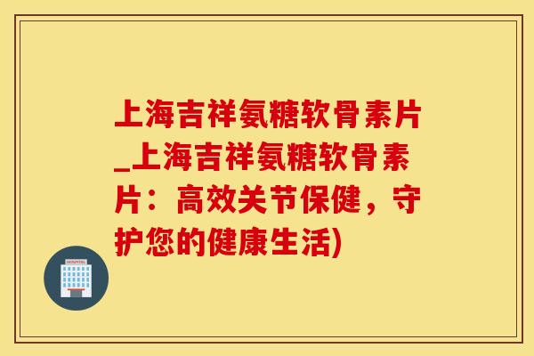 上海吉祥氨糖软骨素片_上海吉祥氨糖软骨素片：高效关节保健，守护您的健康生活)