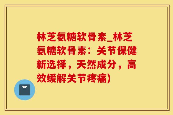 林芝氨糖软骨素_林芝氨糖软骨素：关节保健新选择，天然成分，高效缓解关节疼痛)