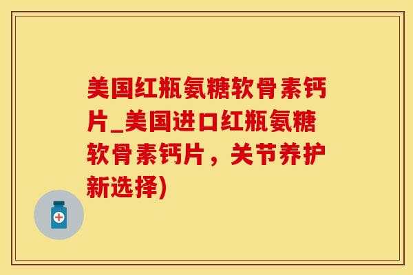 美国红瓶氨糖软骨素钙片_美国进口红瓶氨糖软骨素钙片，关节养护新选择)