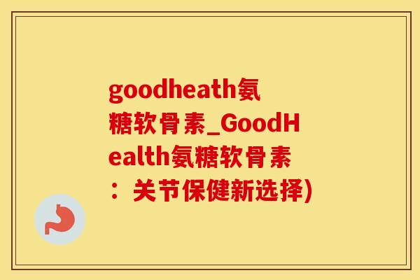 goodheath氨糖软骨素_GoodHealth氨糖软骨素：关节保健新选择)