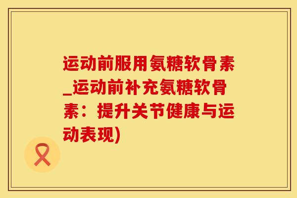 运动前服用氨糖软骨素_运动前补充氨糖软骨素：提升关节健康与运动表现)