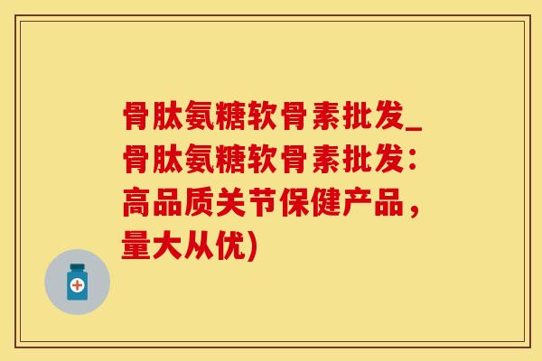 骨肽氨糖软骨素批发_骨肽氨糖软骨素批发：高品质关节保健产品，量大从优)