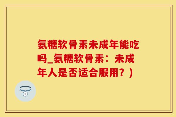 氨糖软骨素未成年能吃吗_氨糖软骨素：未成年人是否适合服用？)