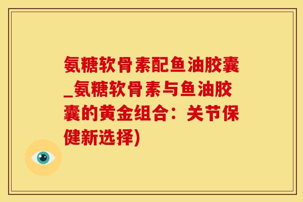 氨糖软骨素配鱼油胶囊_氨糖软骨素与鱼油胶囊的黄金组合:关节保健新选择) 氨糖软骨素配鱼油胶囊_氨糖软骨素与鱼油胶囊的黄金组合:关节保健新选择)