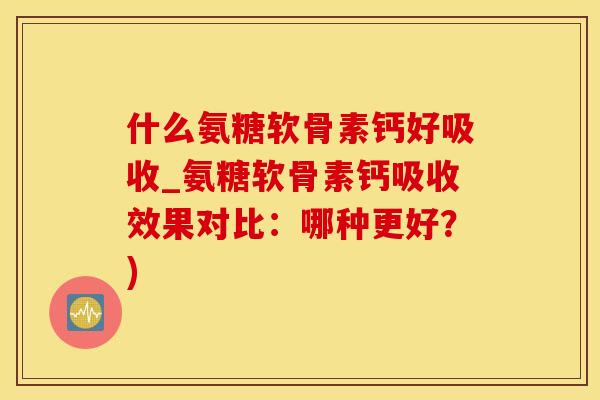什么氨糖软骨素钙好吸收_氨糖软骨素钙吸收效果对比：哪种更好？)