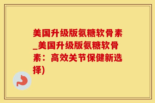 美国升级版氨糖软骨素_美国升级版氨糖软骨素：高效关节保健新选择)