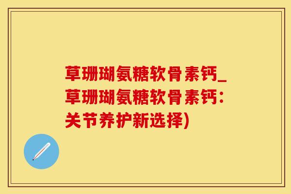 草珊瑚氨糖软骨素钙_草珊瑚氨糖软骨素钙：关节养护新选择)