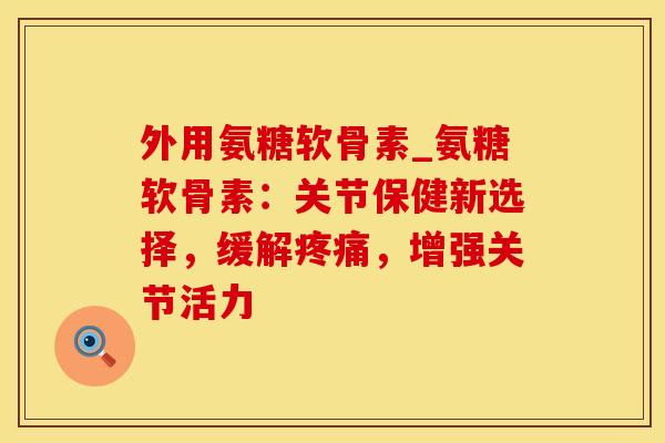 外用氨糖软骨素_氨糖软骨素：关节保健新选择，缓解疼痛，增强关节活力