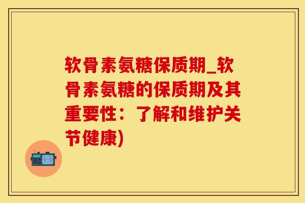 软骨素氨糖保质期_软骨素氨糖的保质期及其重要性：了解和维护关节健康)