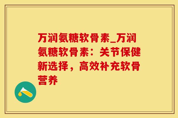 万润氨糖软骨素_万润氨糖软骨素：关节保健新选择，高效补充软骨营养